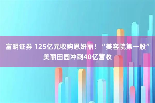 富明证券 125亿元收购思妍丽！“美容院第一股”美丽田园冲刺40亿营收