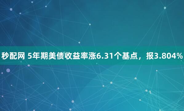 秒配网 5年期美债收益率涨6.31个基点，报3.804%