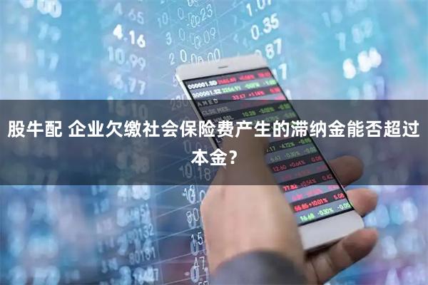 股牛配 企业欠缴社会保险费产生的滞纳金能否超过本金？