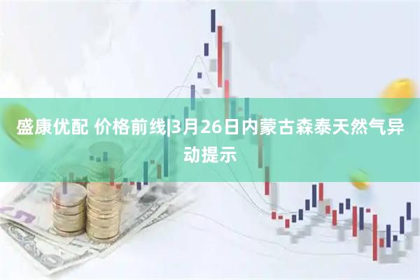 盛康优配 价格前线|3月26日内蒙古森泰天然气异动提示