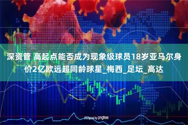 深资管 高起点能否成为现象级球员18岁亚马尔身价2亿欧远超同龄球星_梅西_足坛_高达