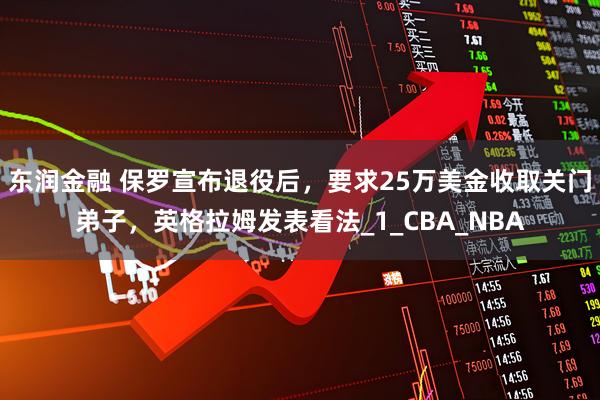 东润金融 保罗宣布退役后,要求25万美金收取关门弟子,英格拉姆发表看法_1_CBA_NBA