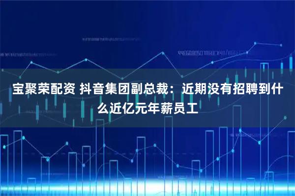 宝聚荣配资 抖音集团副总裁：近期没有招聘到什么近亿元年薪员工