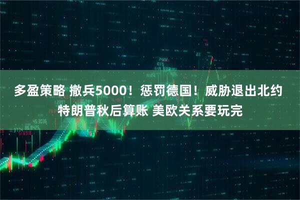 多盈策略 撤兵5000！惩罚德国！威胁退出北约 特朗普秋后算账 美欧关系要玩完