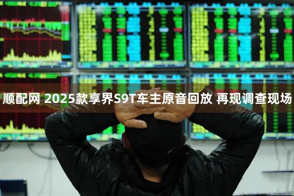 顺配网 2025款享界S9T车主原音回放 再现调查现场