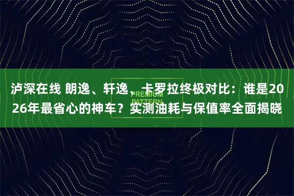 泸深在线 朗逸、轩逸、卡罗拉终极对比：谁是2026年最省心的神车？实测油耗与保值率全面揭晓